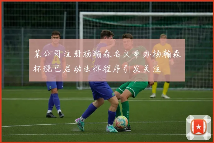 某公司注册杨瀚森名义举办杨瀚森杯现已启动法律程序引发关注