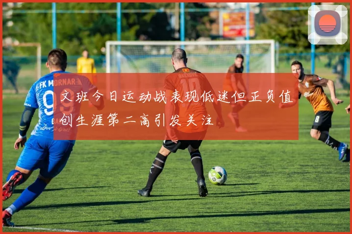 文班今日运动战表现低迷但正负值创生涯第二高引发关注