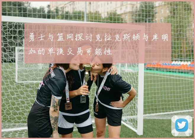 勇士与篮网探讨克拉克斯顿与库明加的单换交易可能性