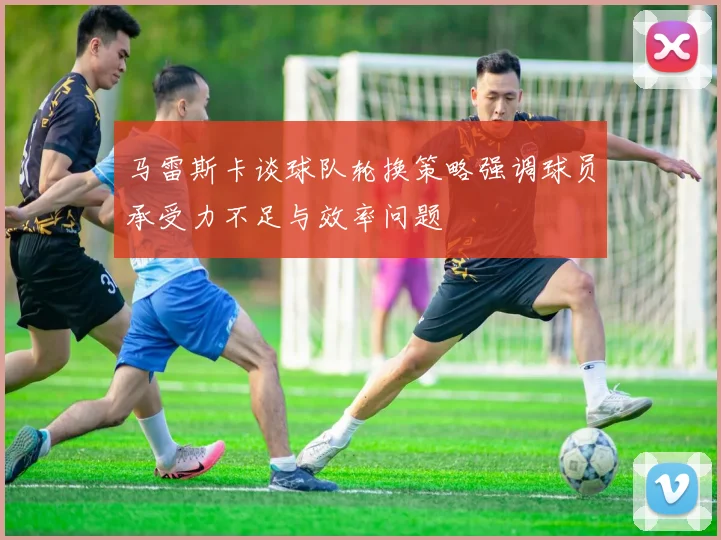 马雷斯卡谈球队轮换策略强调球员承受力不足与效率问题