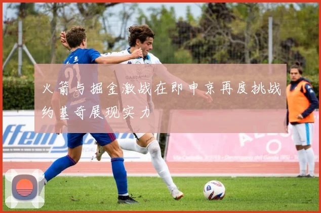 火箭与掘金激战在即申京再度挑战约基奇展现实力