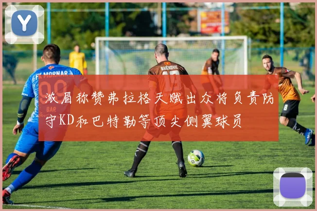 浓眉称赞弗拉格天赋出众将负责防守KD和巴特勒等顶尖侧翼球员