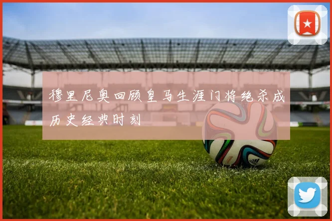 穆里尼奥回顾皇马生涯门将绝杀成历史经典时刻