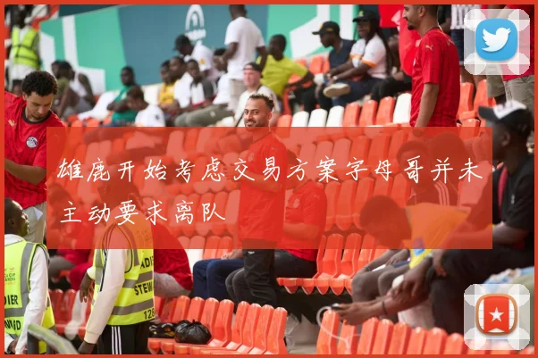 雄鹿开始考虑交易方案字母哥并未主动要求离队