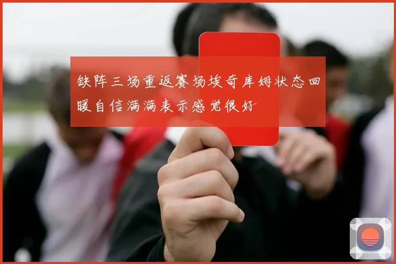 缺阵三场重返赛场埃奇库姆状态回暖自信满满表示感觉很好