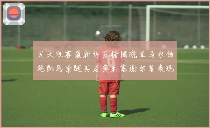 五大联赛最新评分榜揭晓亚马尔领跑凯恩紧随其后奥利塞谢尔基表现亮眼