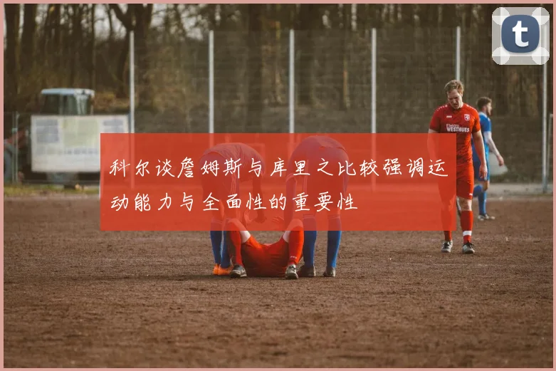 科尔谈詹姆斯与库里之比较强调运动能力与全面性的重要性