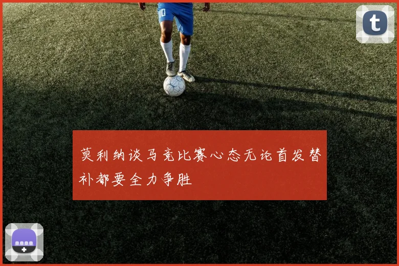 莫利纳谈马竞比赛心态无论首发替补都要全力争胜
