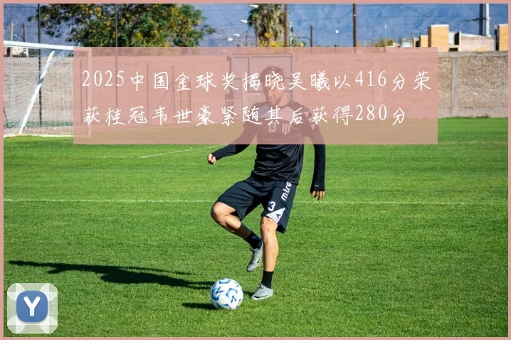 2025中国金球奖揭晓吴曦以416分荣获桂冠韦世豪紧随其后获得280分